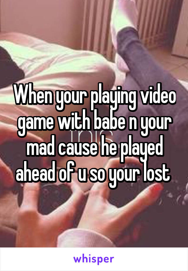 When your playing video game with babe n your mad cause he played ahead of u so your lost 