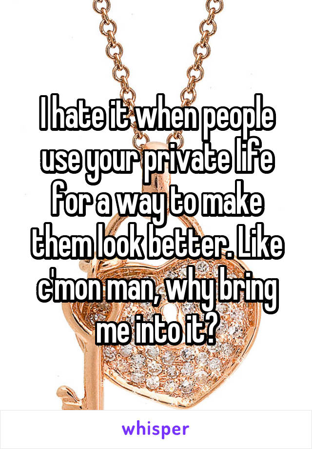 I hate it when people use your private life for a way to make them look better. Like c'mon man, why bring me into it?