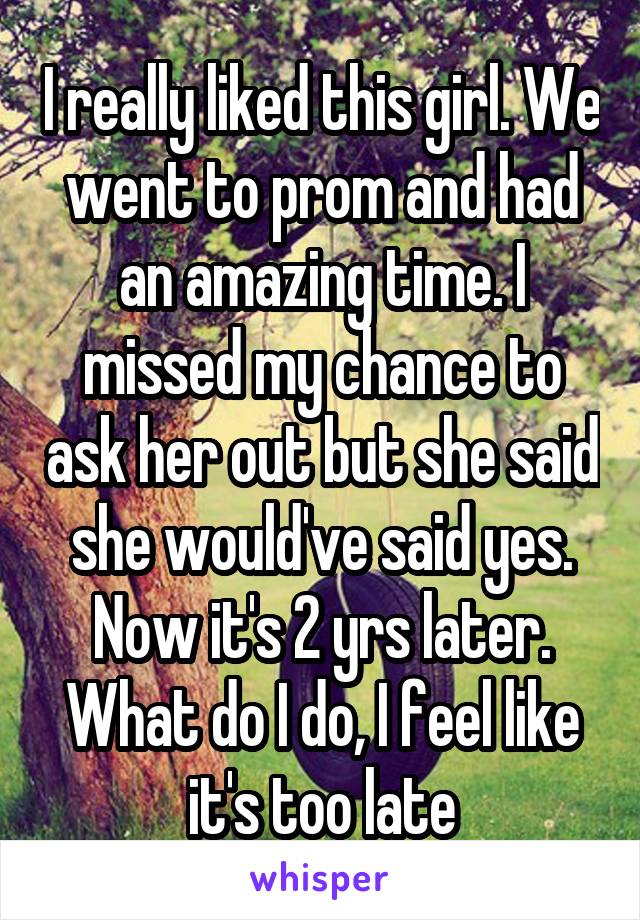 I really liked this girl. We went to prom and had an amazing time. I missed my chance to ask her out but she said she would've said yes. Now it's 2 yrs later. What do I do, I feel like it's too late
