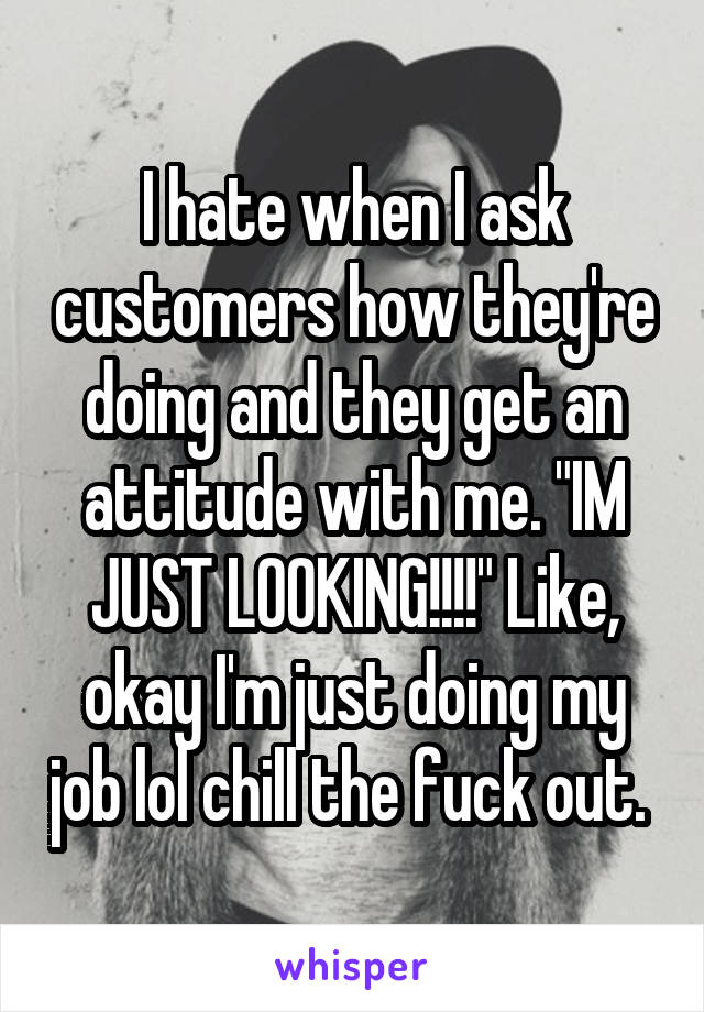 I hate when I ask customers how they're doing and they get an attitude with me. "IM JUST LOOKING!!!!" Like, okay I'm just doing my job lol chill the fuck out. 
