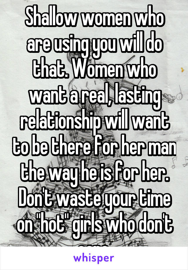 Shallow women who are using you will do that. Women who want a real, lasting relationship will want to be there for her man the way he is for her. Don't waste your time on "hot" girls who don't care.