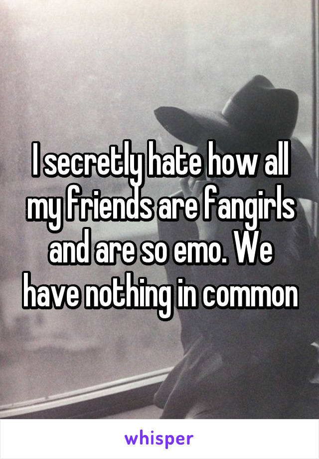 I secretly hate how all my friends are fangirls and are so emo. We have nothing in common