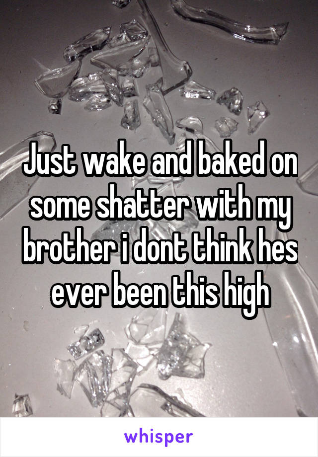 Just wake and baked on some shatter with my brother i dont think hes ever been this high