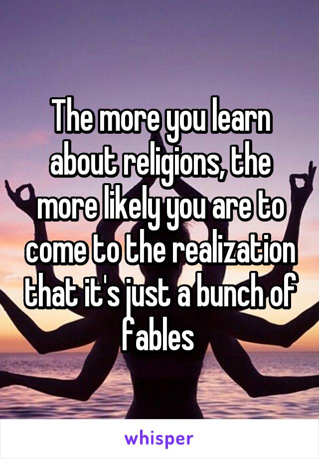 The more you learn about religions, the more likely you are to come to the realization that it's just a bunch of fables 