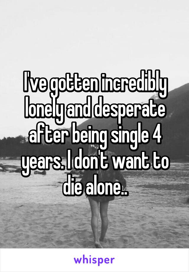 I've gotten incredibly lonely and desperate after being single 4 years. I don't want to die alone..