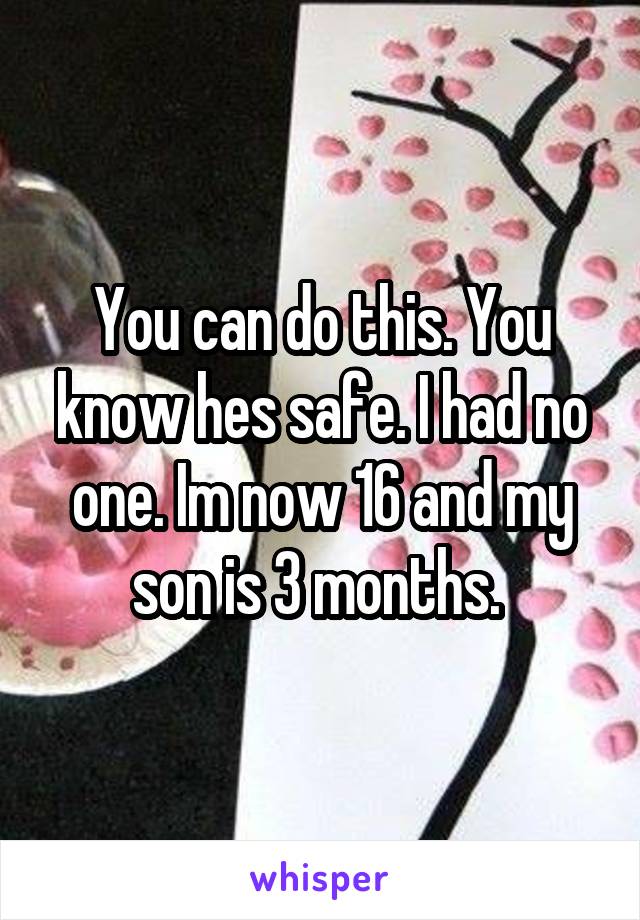 You can do this. You know hes safe. I had no one. Im now 16 and my son is 3 months. 