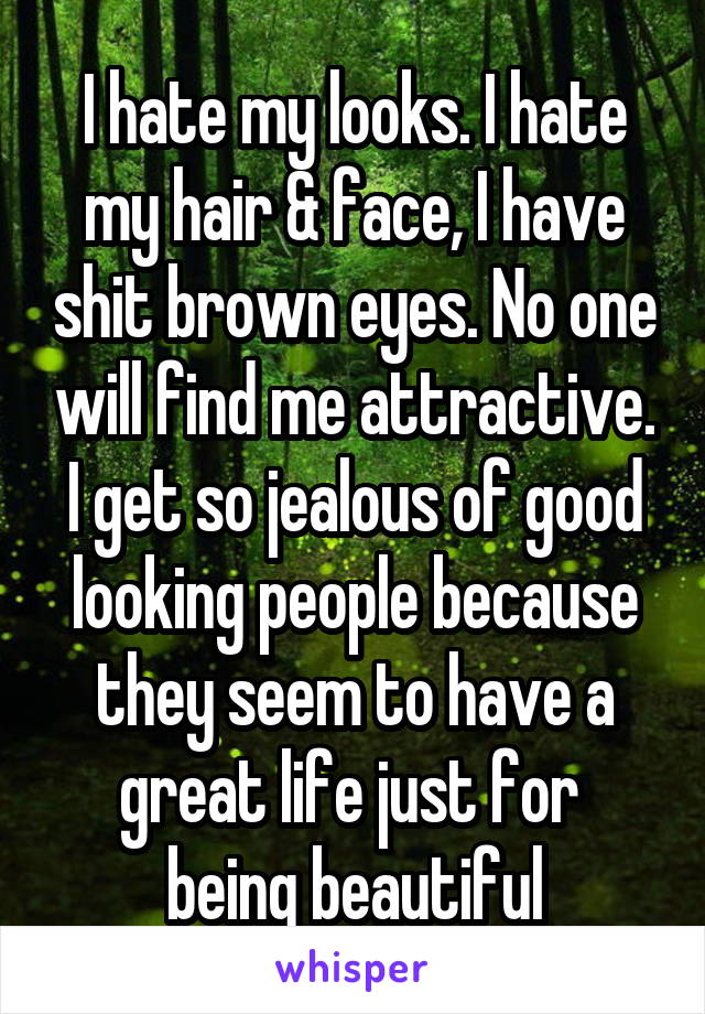 I hate my looks. I hate my hair & face, I have shit brown eyes. No one will find me attractive. I get so jealous of good looking people because they seem to have a great life just for 
being beautiful