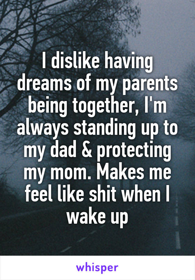 I dislike having dreams of my parents being together, I'm always standing up to my dad & protecting my mom. Makes me feel like shit when I wake up