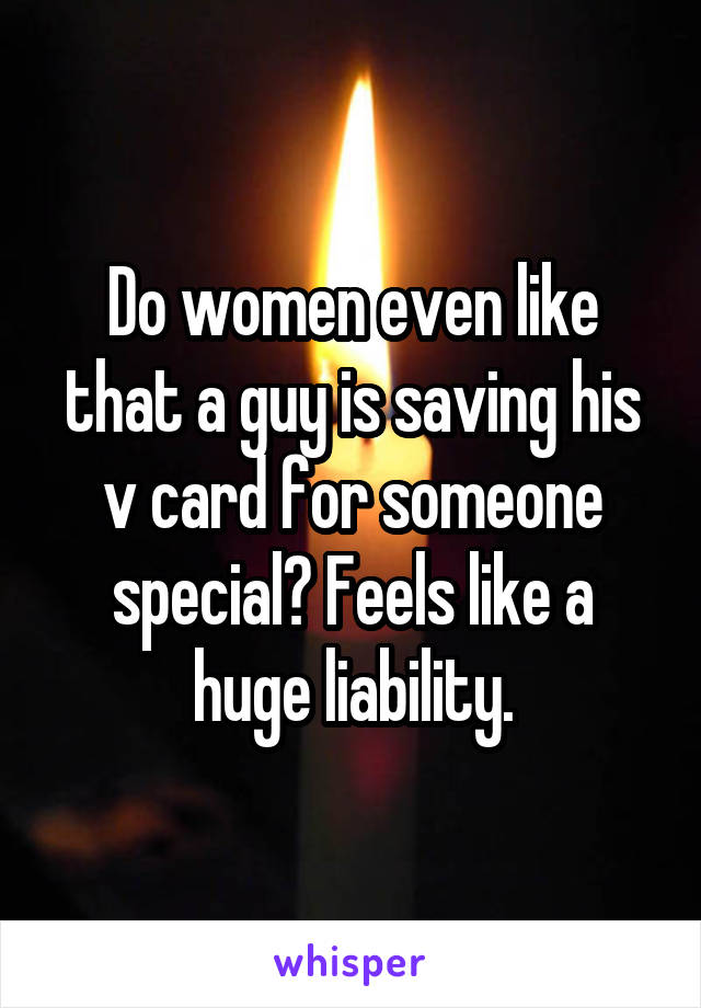 Do women even like that a guy is saving his v card for someone special? Feels like a huge liability.