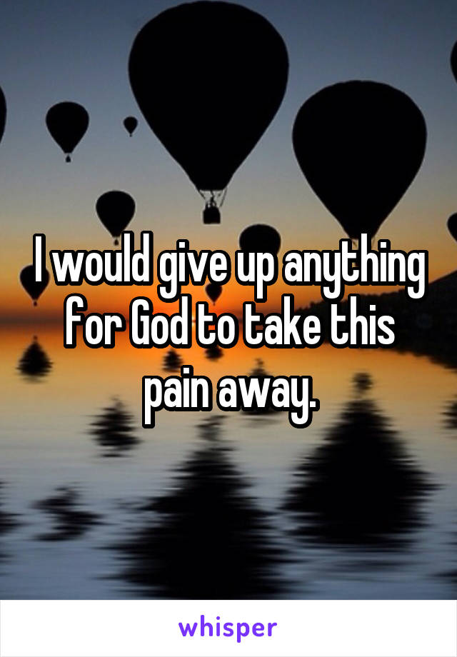 I would give up anything for God to take this pain away.