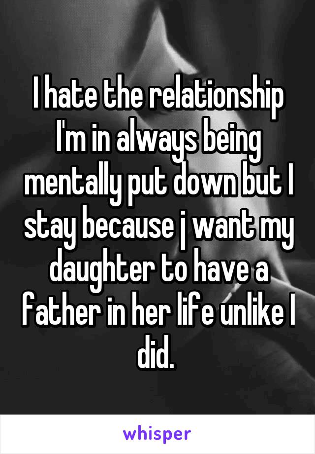 I hate the relationship I'm in always being mentally put down but I stay because j want my daughter to have a father in her life unlike I did. 