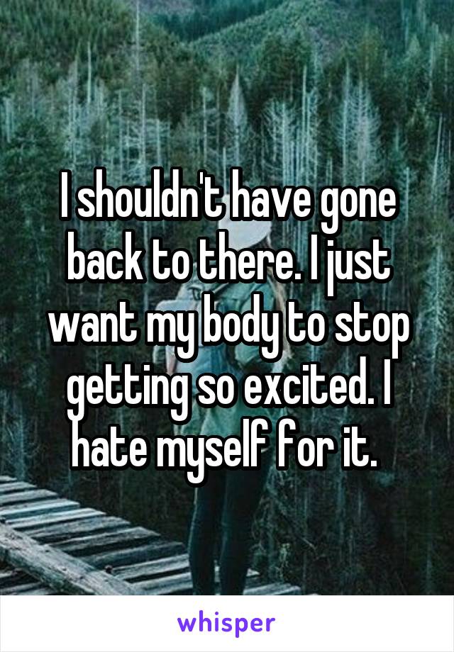I shouldn't have gone back to there. I just want my body to stop getting so excited. I hate myself for it. 