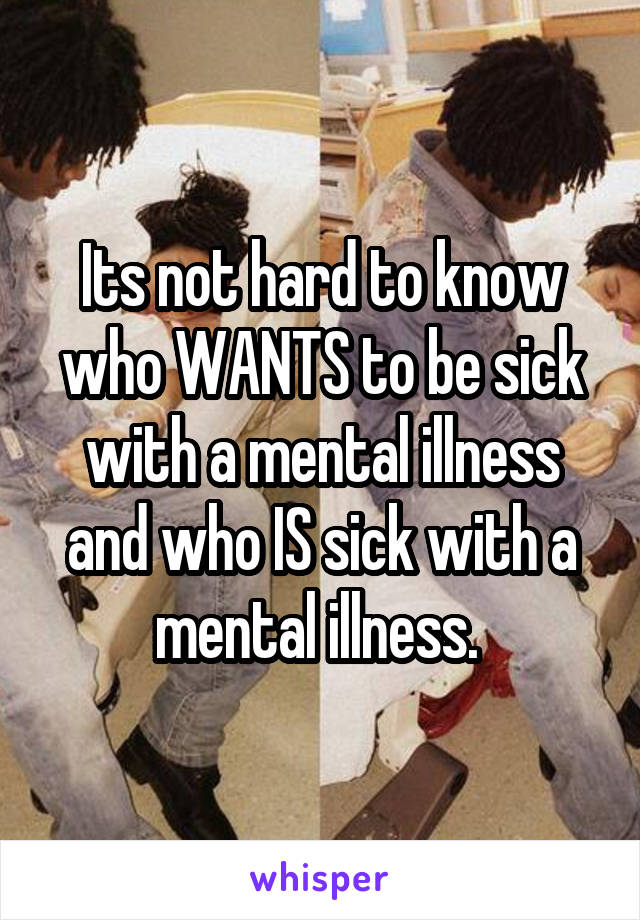 Its not hard to know who WANTS to be sick with a mental illness and who IS sick with a mental illness. 