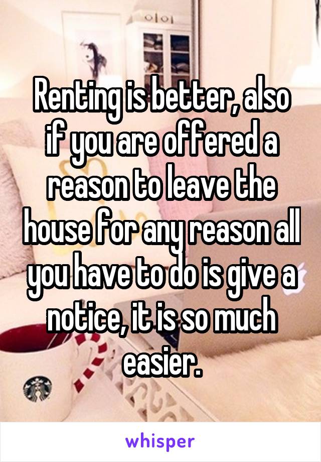 Renting is better, also if you are offered a reason to leave the house for any reason all you have to do is give a notice, it is so much easier.