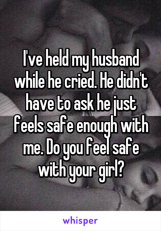 I've held my husband while he cried. He didn't have to ask he just feels safe enough with me. Do you feel safe with your girl?