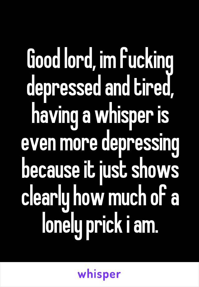 Good lord, im fucking depressed and tired, having a whisper is even more depressing because it just shows clearly how much of a lonely prick i am.