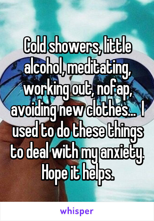 Cold showers, little alcohol, meditating, working out, nofap, avoiding new clothes...  I used to do these things to deal with my anxiety. Hope it helps.