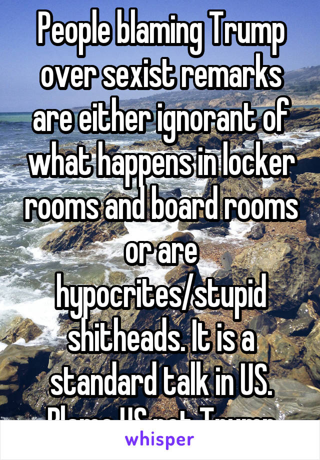 People blaming Trump over sexist remarks are either ignorant of what happens in locker rooms and board rooms or are hypocrites/stupid shitheads. It is a standard talk in US.
Blame US not Trump