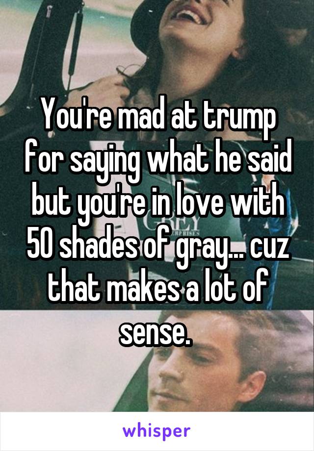 You're mad at trump for saying what he said but you're in love with 50 shades of gray... cuz that makes a lot of sense. 