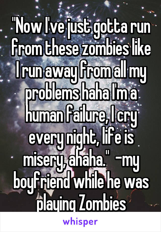 "Now I've just gotta run from these zombies like I run away from all my problems haha I'm a human failure, I cry every night, life is misery, ahaha."  -my boyfriend while he was playing Zombies