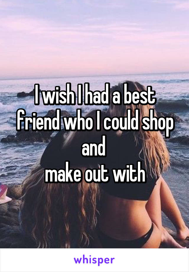 I wish I had a best friend who I could shop and 
make out with