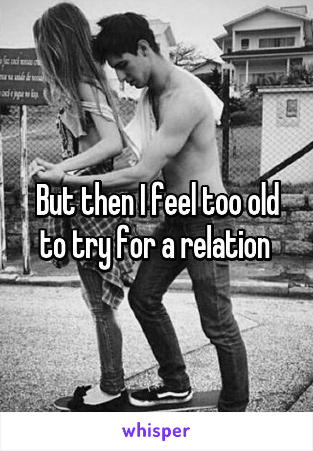 But then I feel too old to try for a relation 
