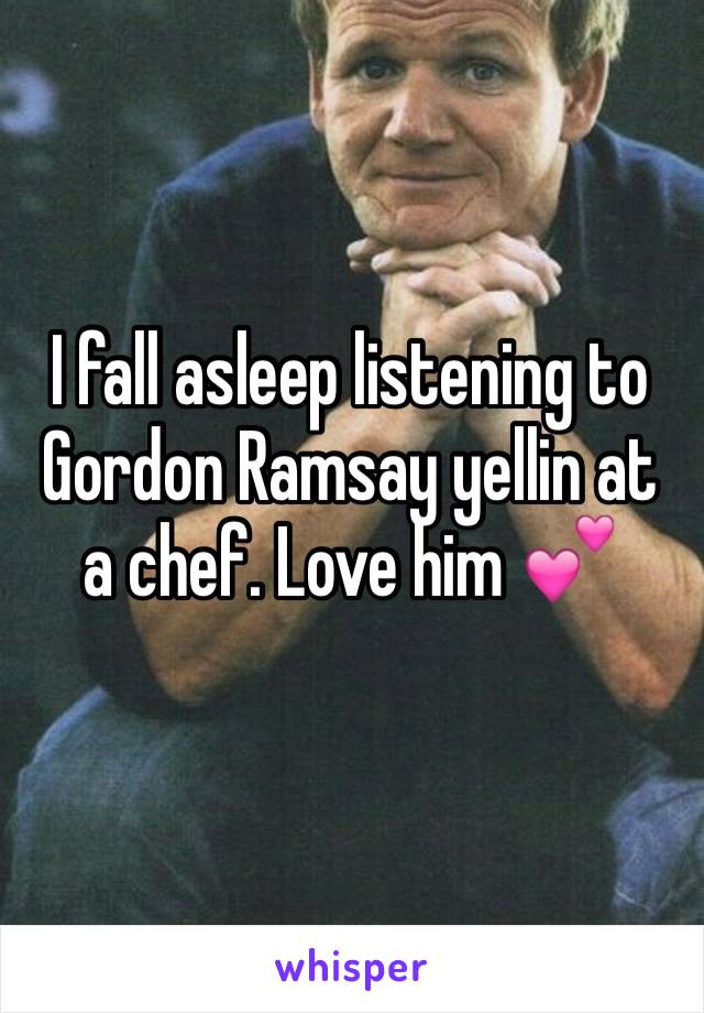 I fall asleep listening to Gordon Ramsay yellin at a chef. Love him 💕