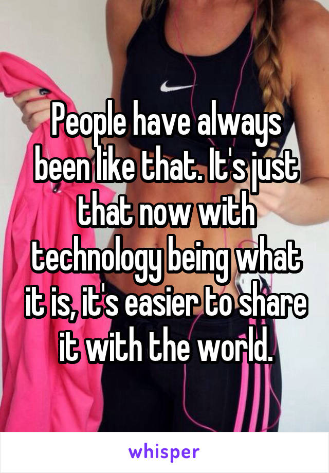 People have always been like that. It's just that now with technology being what it is, it's easier to share it with the world.