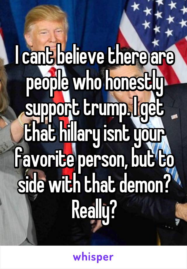 I cant believe there are people who honestly support trump. I get that hillary isnt your favorite person, but to side with that demon? Really?