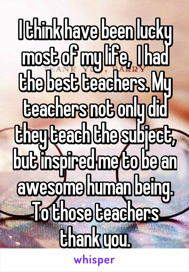 I think have been lucky most of my life,  I had the best teachers. My teachers not only did they teach the subject, but inspired me to be an awesome human being. To those teachers thank you.