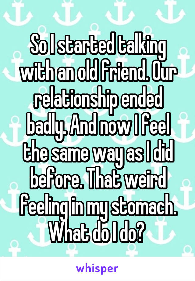 So I started talking with an old friend. Our relationship ended badly. And now I feel the same way as I did before. That weird feeling in my stomach. What do I do? 