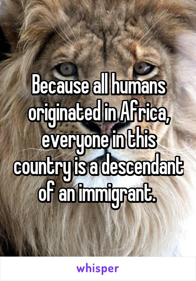 Because all humans originated in Africa, everyone in this country is a descendant of an immigrant. 