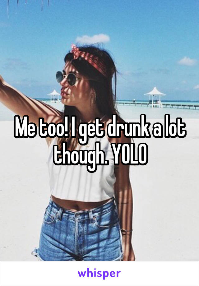 Me too! I get drunk a lot though. YOLO