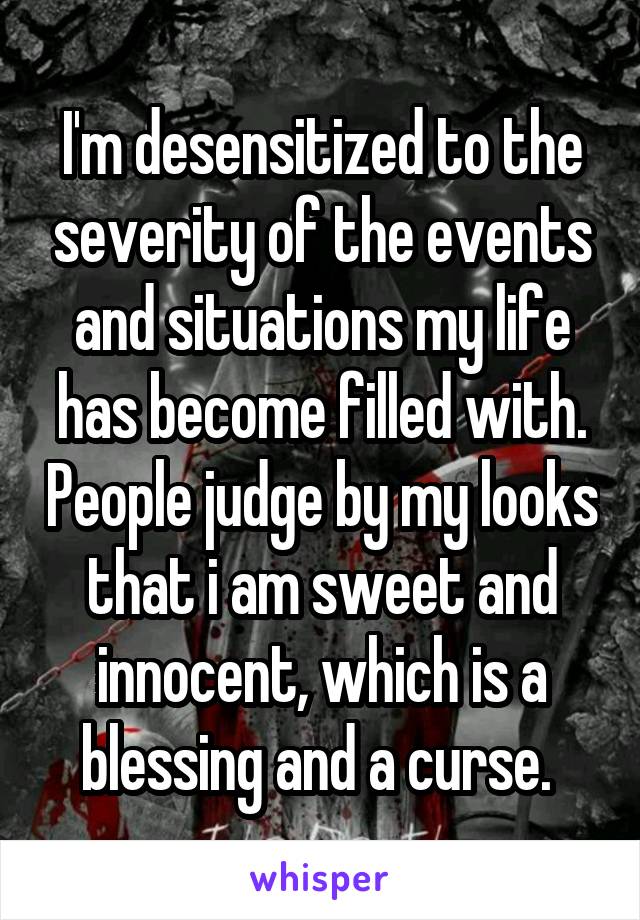 I'm desensitized to the severity of the events and situations my life has become filled with. People judge by my looks that i am sweet and innocent, which is a blessing and a curse. 