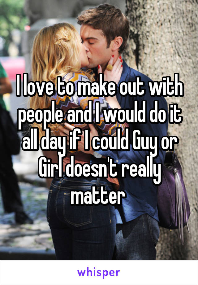 I love to make out with people and I would do it all day if I could Guy or Girl doesn't really matter 