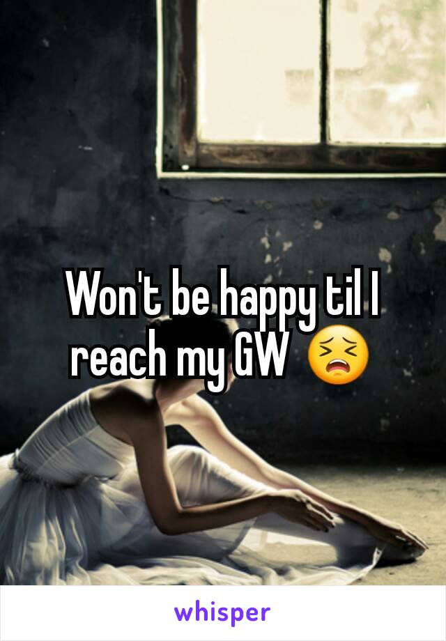 Won't be happy til I reach my GW 😣