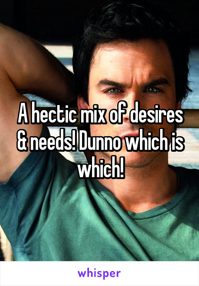 A hectic mix of desires & needs! Dunno which is which!