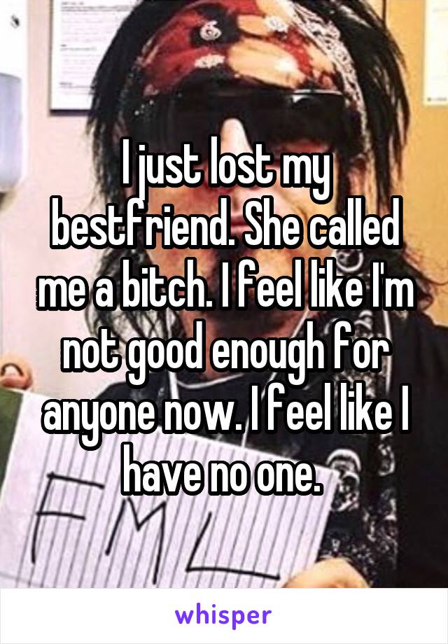 I just lost my bestfriend. She called me a bitch. I feel like I'm not good enough for anyone now. I feel like I have no one. 
