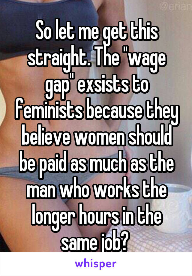 So let me get this straight. The "wage gap" exsists to feminists because they believe women should be paid as much as the man who works the longer hours in the same job? 