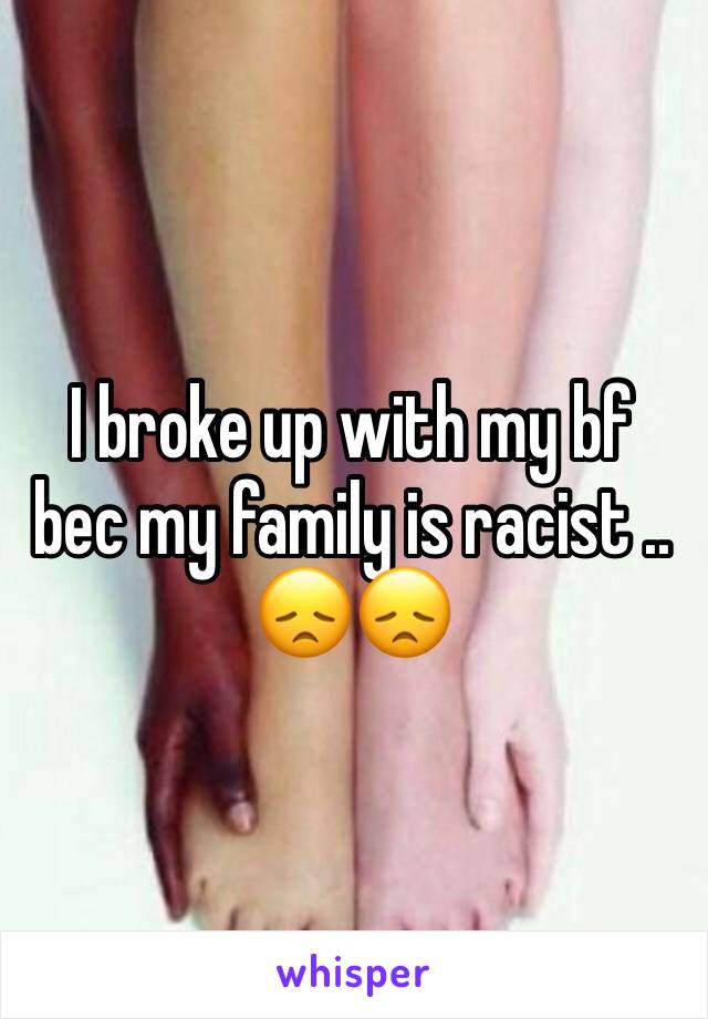 I broke up with my bf bec my family is racist .. 😞😞