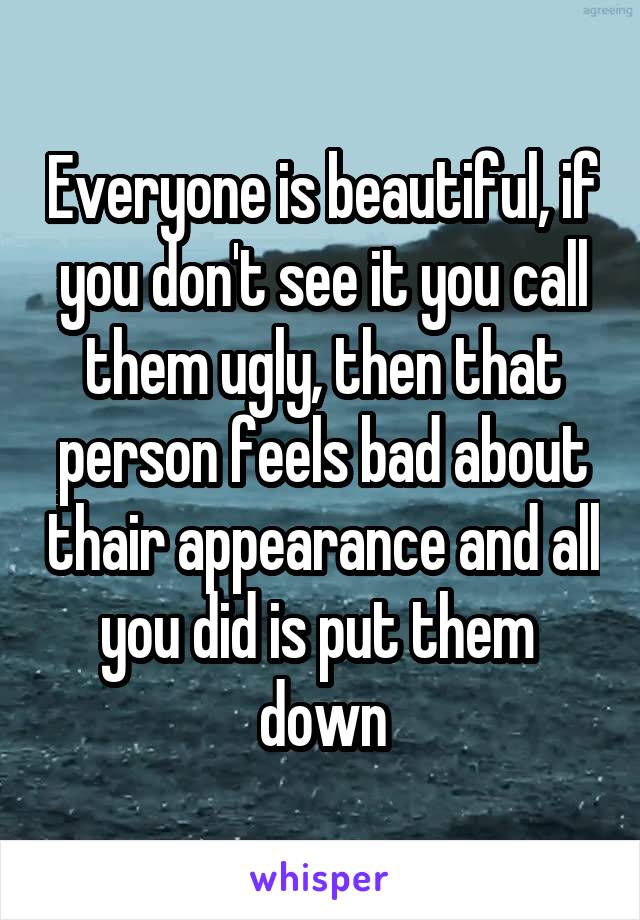 Everyone is beautiful, if you don't see it you call them ugly, then that person feels bad about thair appearance and all you did is put them  down