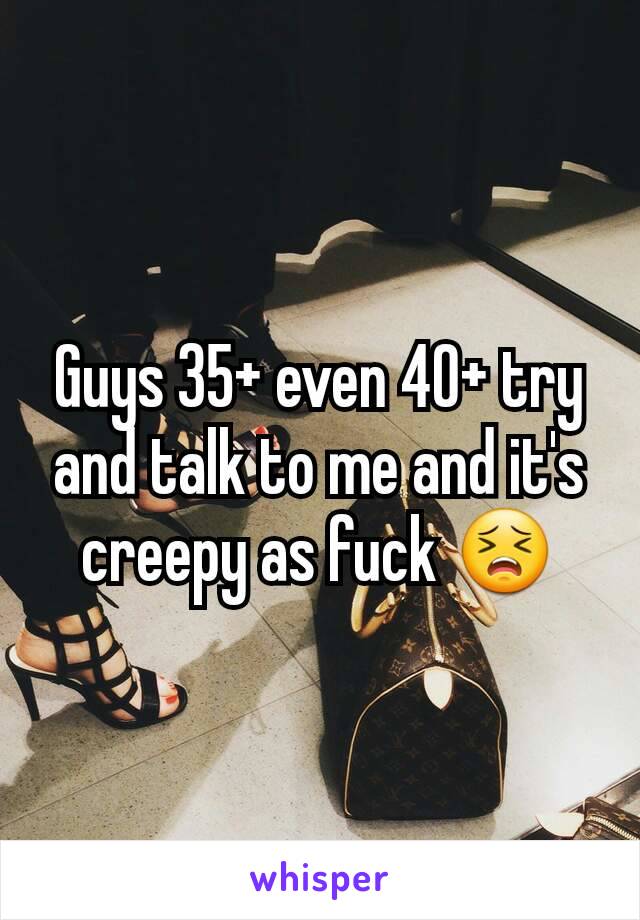 Guys 35+ even 40+ try and talk to me and it's creepy as fuck 😣
