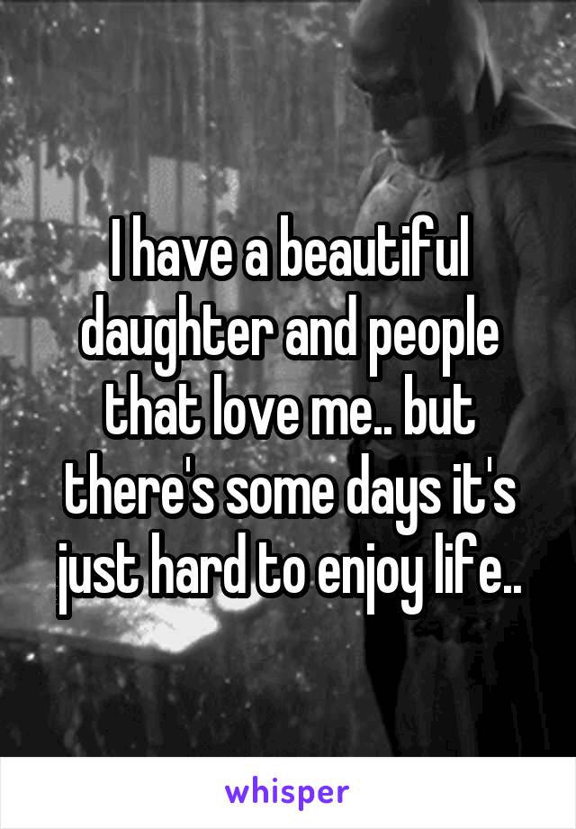 I have a beautiful daughter and people that love me.. but there's some days it's just hard to enjoy life..