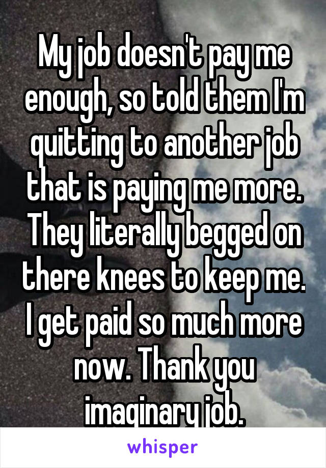 My job doesn't pay me enough, so told them I'm quitting to another job that is paying me more. They literally begged on there knees to keep me. I get paid so much more now. Thank you imaginary job.