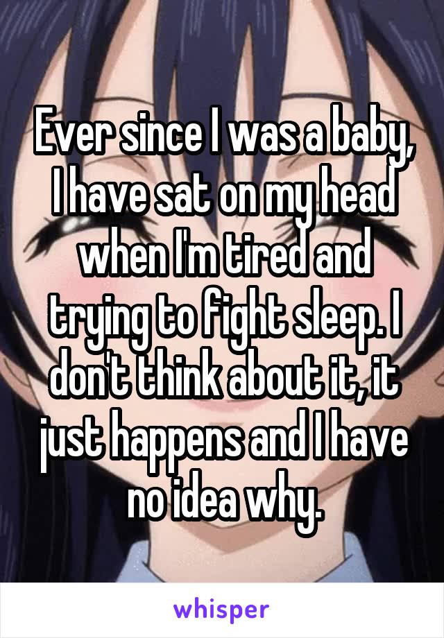 Ever since I was a baby, I have sat on my head when I'm tired and trying to fight sleep. I don't think about it, it just happens and I have no idea why.