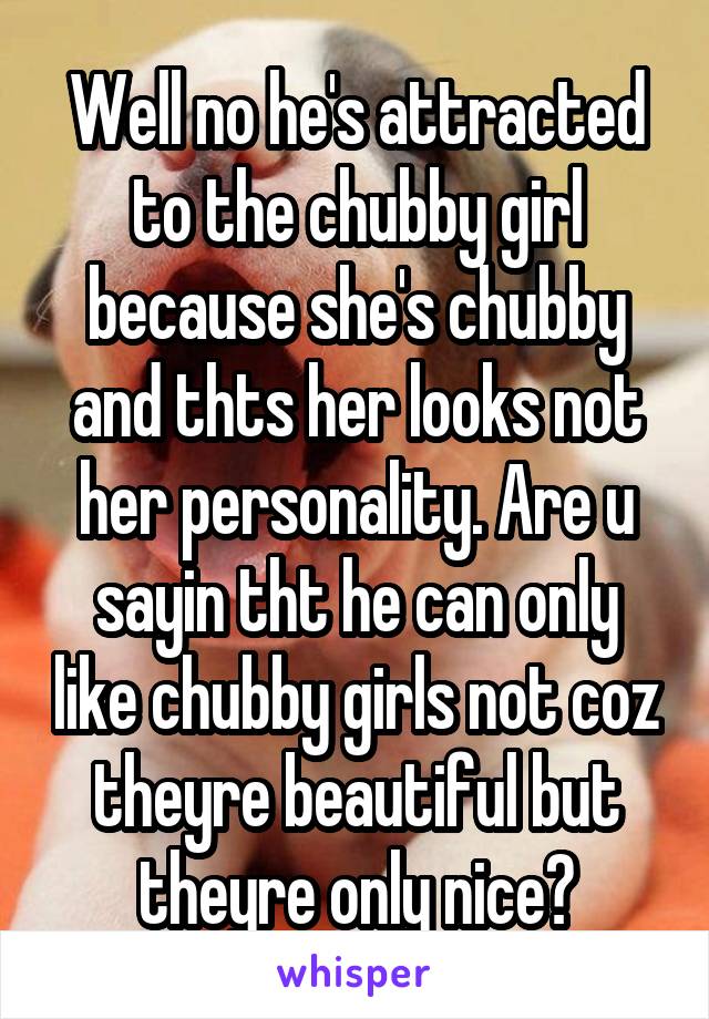 Well no he's attracted to the chubby girl because she's chubby and thts her looks not her personality. Are u sayin tht he can only like chubby girls not coz theyre beautiful but theyre only nice?