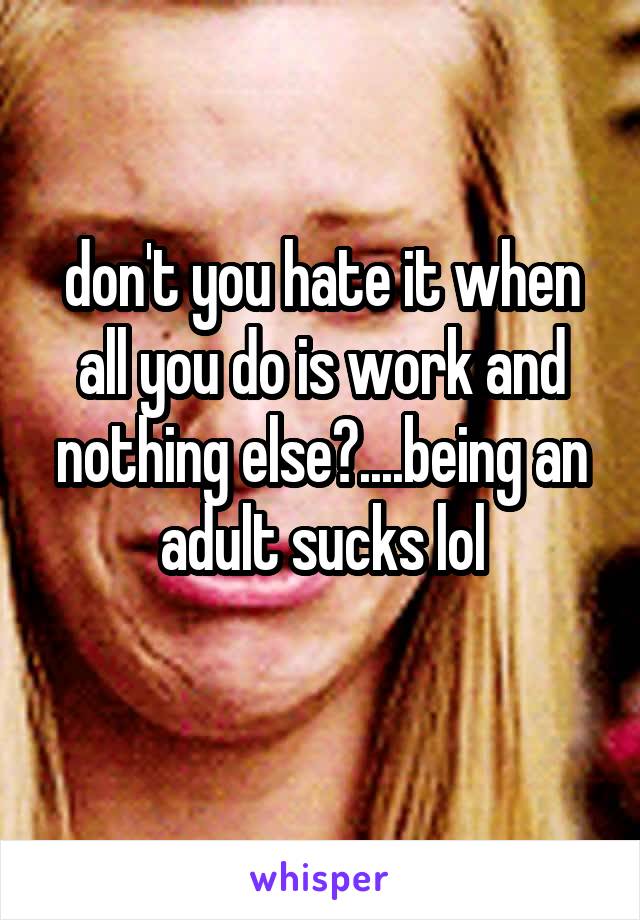 don't you hate it when all you do is work and nothing else?....being an adult sucks lol
