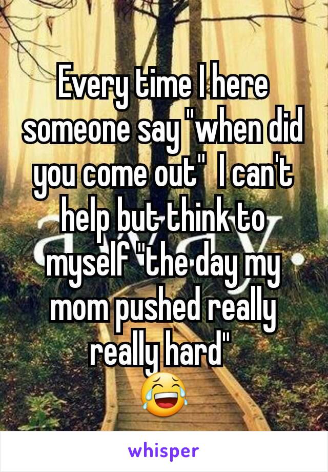 Every time I here someone say "when did you come out"  I can't help but think to myself "the day my mom pushed really really hard" 
😂