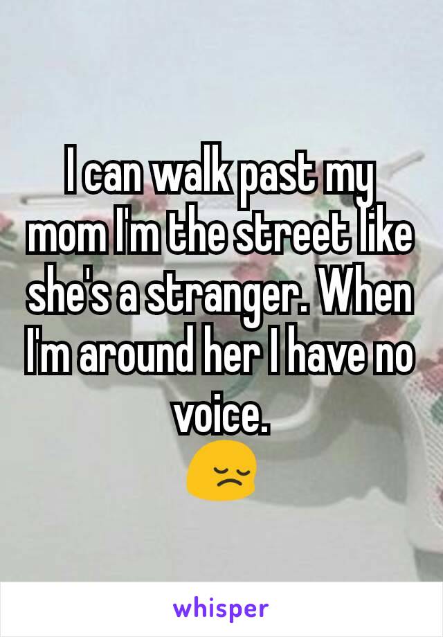 I can walk past my mom I'm the street like she's a stranger. When I'm around her I have no voice.
😔