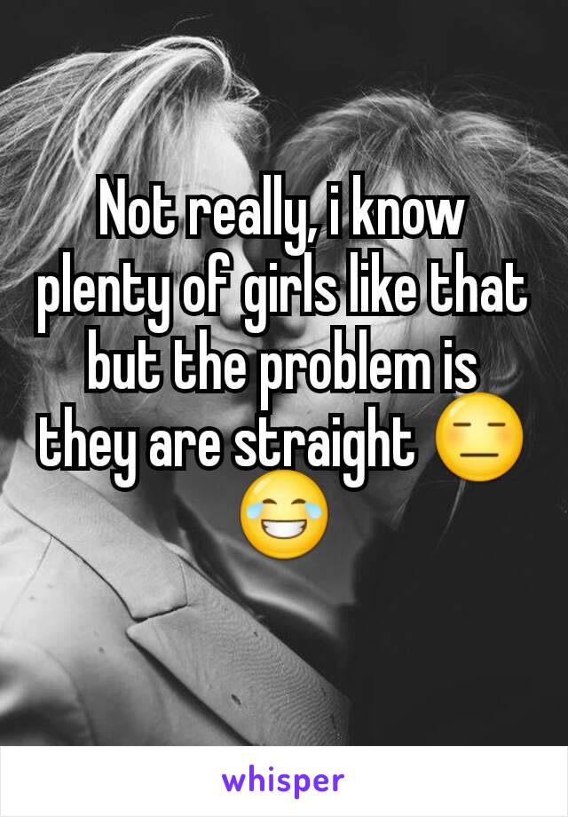 Not really, i know plenty of girls like that but the problem is they are straight 😑😂